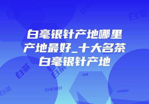 白毫银针产地哪里产地最好_十大名茶白毫银针产地