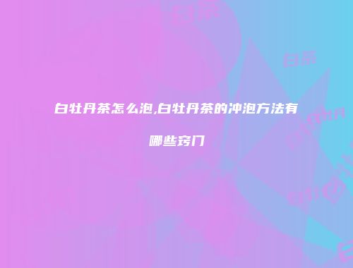 白牡丹茶怎么泡,白牡丹茶的冲泡方法有哪些窍门