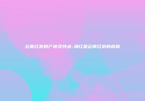 云南红茶的产地及特点-滇红是云南红茶的统称