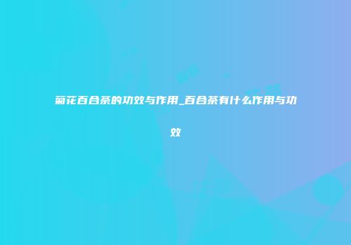 菊花百合茶的功效与作用_百合茶有什么作用与功效