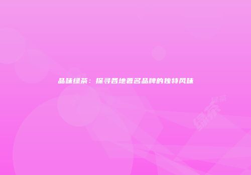 品味绿茶：探寻各地著名品牌的独特风味