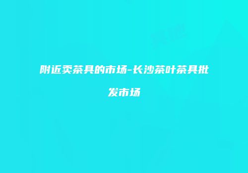附近卖茶具的市场-长沙茶叶茶具批发市场