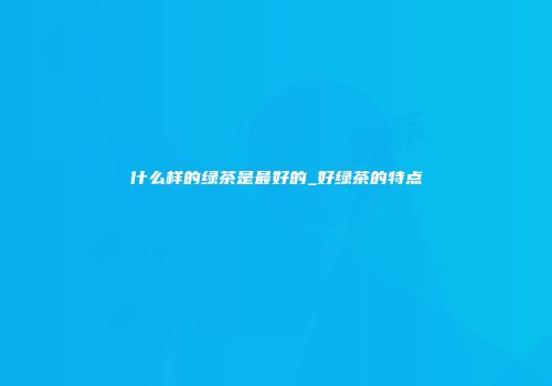 什么样的绿茶是最好的_好绿茶的特点