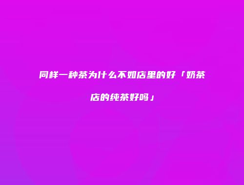 同样一种茶为什么不如店里的好「奶茶店的纯茶好吗」