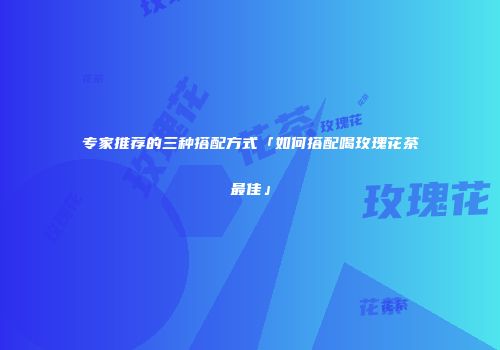 专家推荐的三种搭配方式「如何搭配喝玫瑰花茶最佳」
