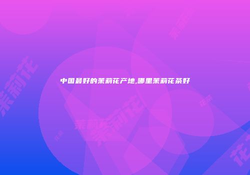 中国最好的茉莉花产地,哪里茉莉花茶好