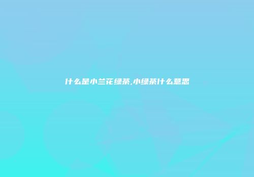 什么是小兰花绿茶,小绿茶什么意思