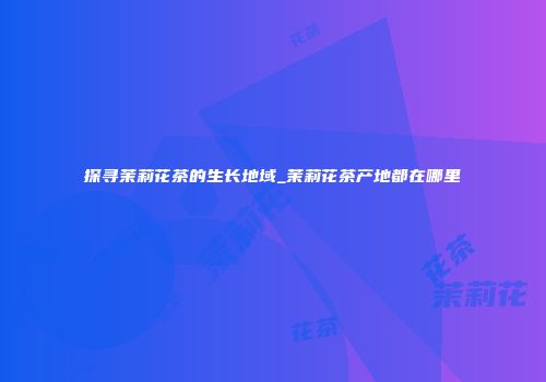 探寻茉莉花茶的生长地域_茉莉花茶产地都在哪里