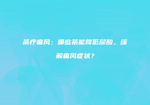茶疗痛风：哪些茶能降低尿酸，缓解痛风症状？