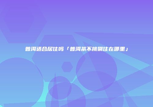 普洱适合居住吗「普洱茶不挑剔住在哪里」