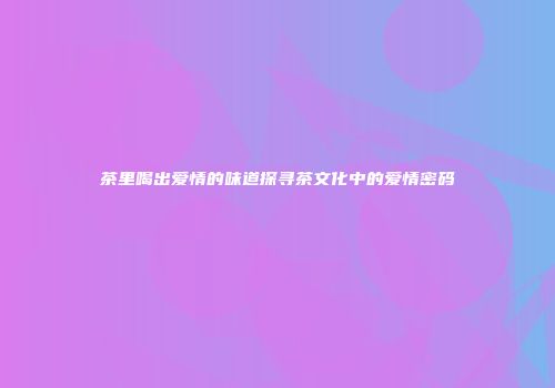 茶里喝出爱情的味道探寻茶文化中的爱情密码