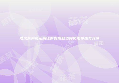 玫瑰茉莉菊花茶让你的皮肤变得更加水嫩有光泽