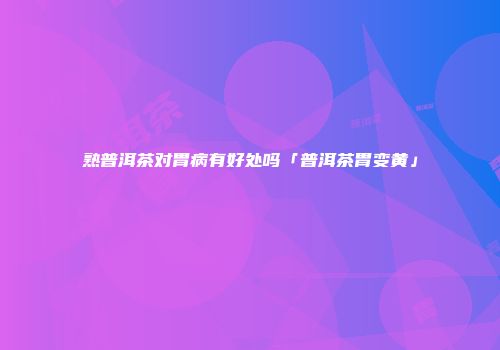 熟普洱茶对胃病有好处吗「普洱茶胃变黄」