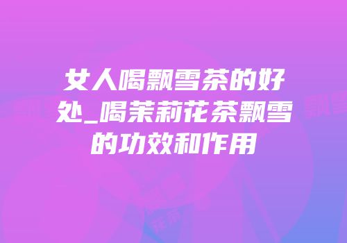 女人喝飘雪茶的好处_喝茉莉花茶飘雪的功效和作用