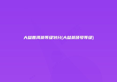 大益普洱茶等级划分(大益茶唛号等级)