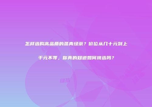 怎样选购高品质的蒸青绿茶？价位从几十元到上千元不等，你真的知道如何挑选吗？