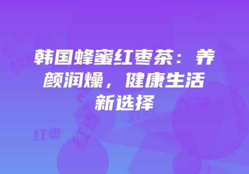 韩国蜂蜜红枣茶：养颜润燥，健康生活新选择