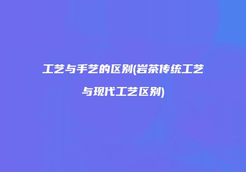 工艺与手艺的区别(岩茶传统工艺与现代工艺区别)