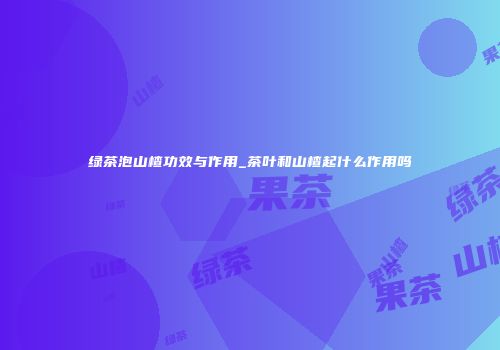 绿茶泡山楂功效与作用_茶叶和山楂起什么作用吗