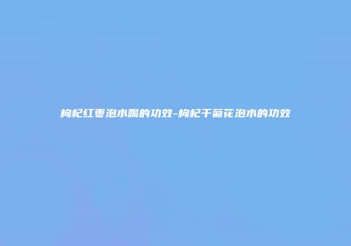枸杞红枣泡水喝的功效-枸杞干菊花泡水的功效