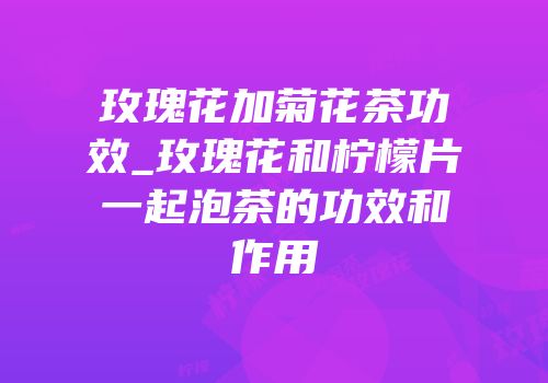 玫瑰花加菊花茶功效_玫瑰花和柠檬片一起泡茶的功效和作用