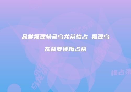 品尝福建特色乌龙茶梅占_福建乌龙茶安溪梅占茶