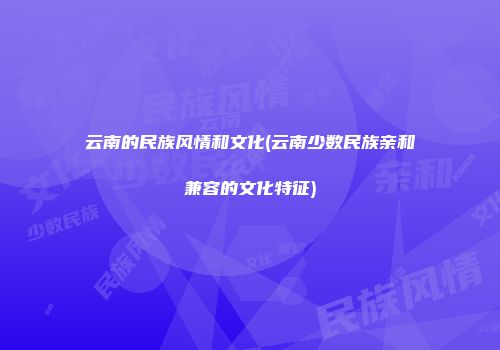云南的民族风情和文化(云南少数民族亲和兼容的文化特征)