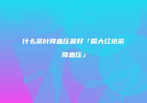 什么茶叶降血压最好「喝大红袍茶降血压」