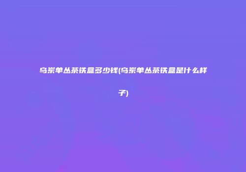乌岽单丛茶铁盒多少钱(乌岽单丛茶铁盒是什么样子)
