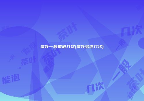 茶叶一般能泡几次(茶叶多泡几次)