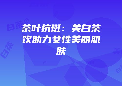 茶叶抗斑：美白茶饮助力女性美丽肌肤