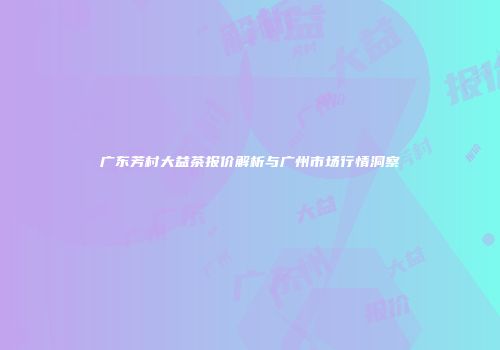 广东芳村大益茶报价解析与广州市场行情洞察