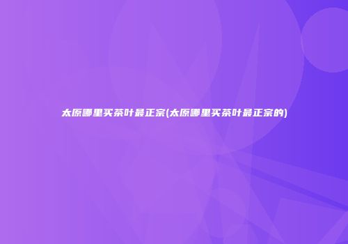 太原哪里买茶叶最正宗(太原哪里买茶叶最正宗的)