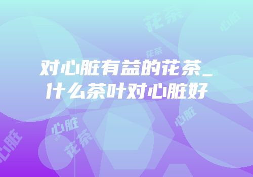 对心脏有益的花茶_什么茶叶对心脏好