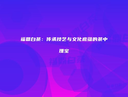福鼎白茶：传承技艺与文化底蕴的茶中瑰宝