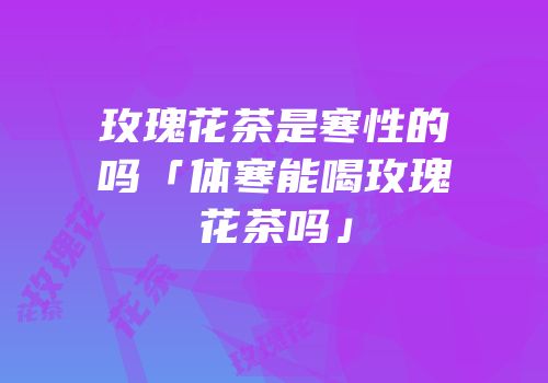 玫瑰花茶是寒性的吗「体寒能喝玫瑰花茶吗」