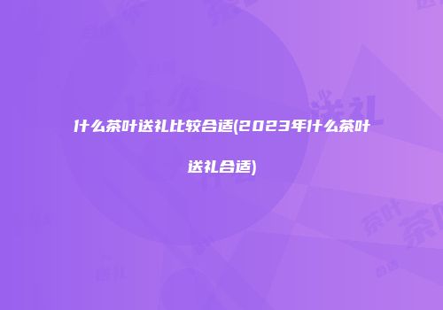 什么茶叶送礼比较合适(2023年什么茶叶送礼合适)