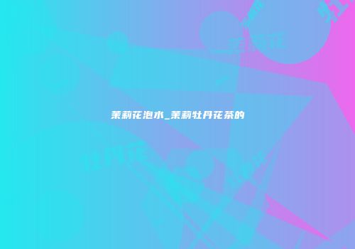 茉莉花泡水_茉莉牡丹花茶的