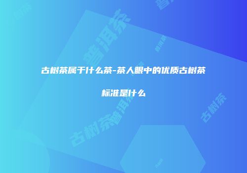 古树茶属于什么茶-茶人眼中的优质古树茶标准是什么