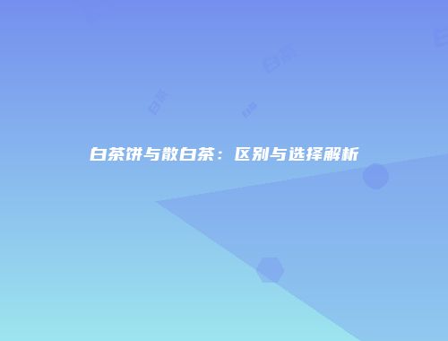 白茶饼与散白茶：区别与选择解析