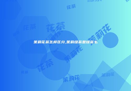 茉莉花茶怎样区分,茉莉绿茶是绿茶么