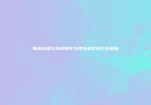 陈皮山楂乌龙茶制作与养生茶饮技巧全解析