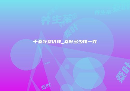 干桑叶茶价钱_桑叶多少钱一克