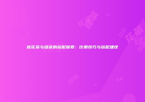 桂花茶与绿茶的搭配探索：饮用技巧与搭配建议