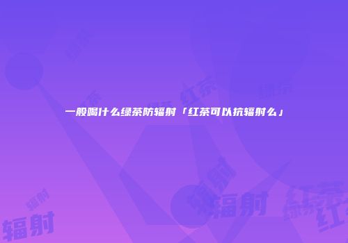 一般喝什么绿茶防辐射「红茶可以抗辐射么」