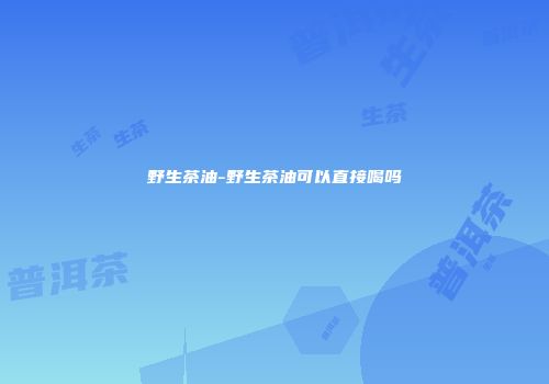 野生茶油-野生茶油可以直接喝吗