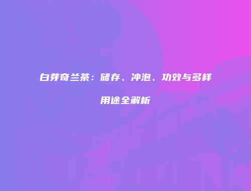 白芽奇兰茶：储存、冲泡、功效与多样用途全解析