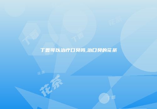 丁香可以治疗口臭吗,治口臭的花茶