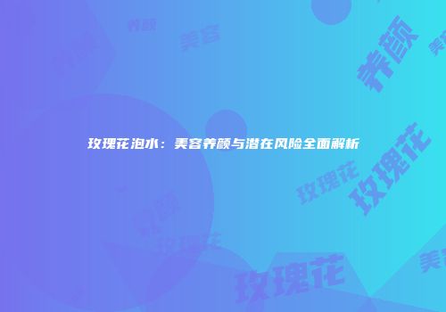 玫瑰花泡水：美容养颜与潜在风险全面解析