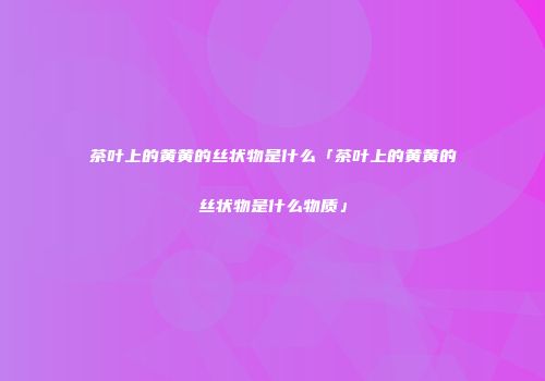 茶叶上的黄黄的丝状物是什么「茶叶上的黄黄的丝状物是什么物质」